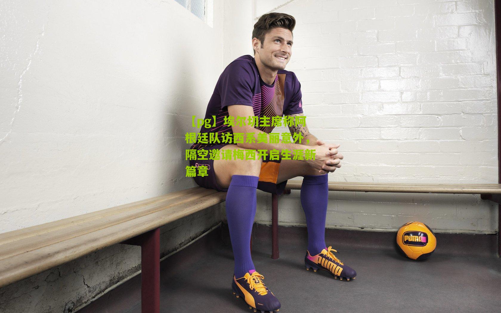 【pg】埃尔切主席称阿根廷队访西系美丽意外，隔空邀请梅西开启生涯新篇章