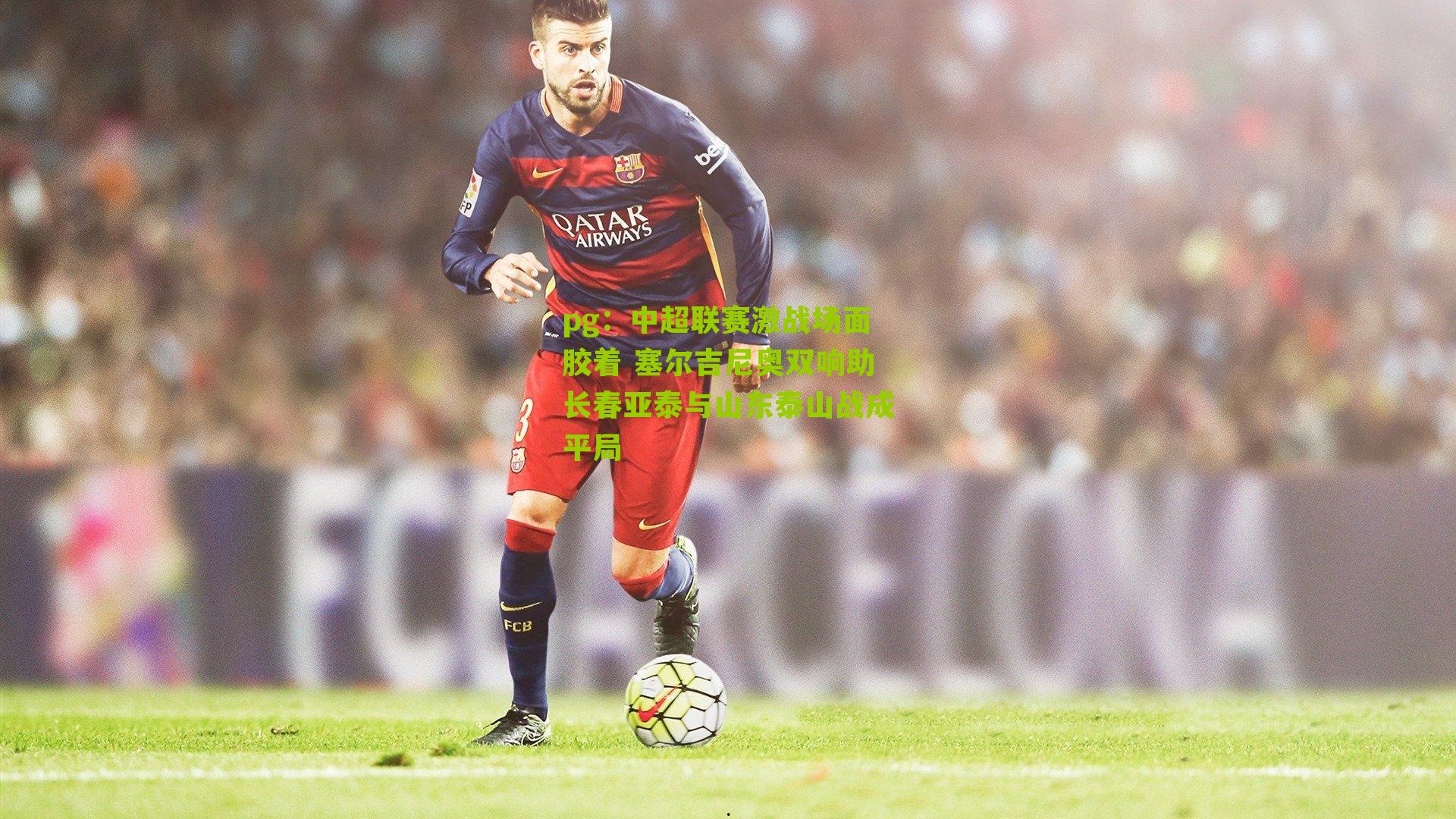 pg：中超联赛激战场面胶着 塞尔吉尼奥双响助长春亚泰与山东泰山战成平局